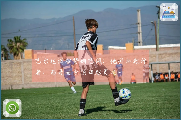 巴尔达诺称赞姆巴佩：他并非欺诈者，而是当今顶级球员之一