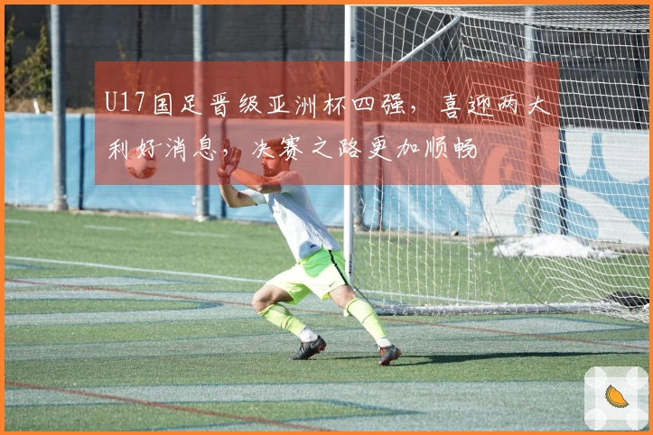 U17国足晋级亚洲杯四强，喜迎两大利好消息，决赛之路更加顺畅
