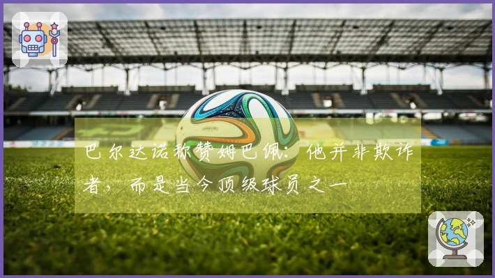 巴尔达诺称赞姆巴佩：他并非欺诈者，而是当今顶级球员之一
